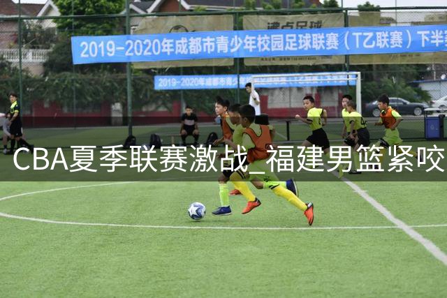 CBA夏季联赛激战 福建男篮紧咬比分憾负辽宁